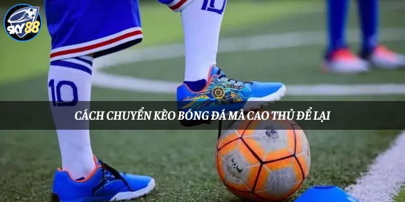 Tìm hiểu kinh nghiệm chuyển kèo bóng đá từ cao thủ